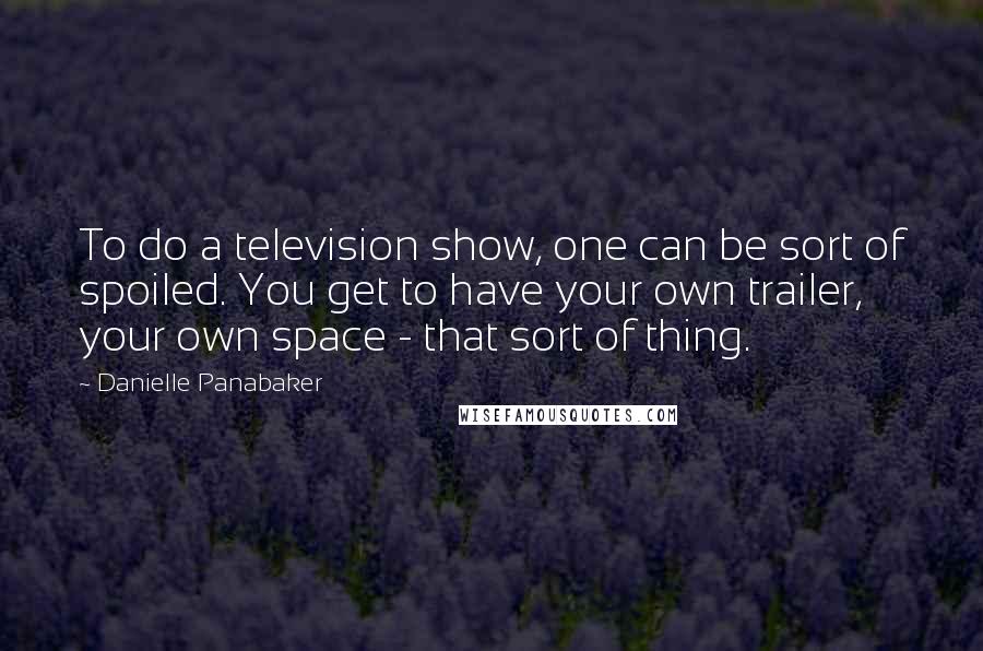 Danielle Panabaker Quotes: To do a television show, one can be sort of spoiled. You get to have your own trailer, your own space - that sort of thing.