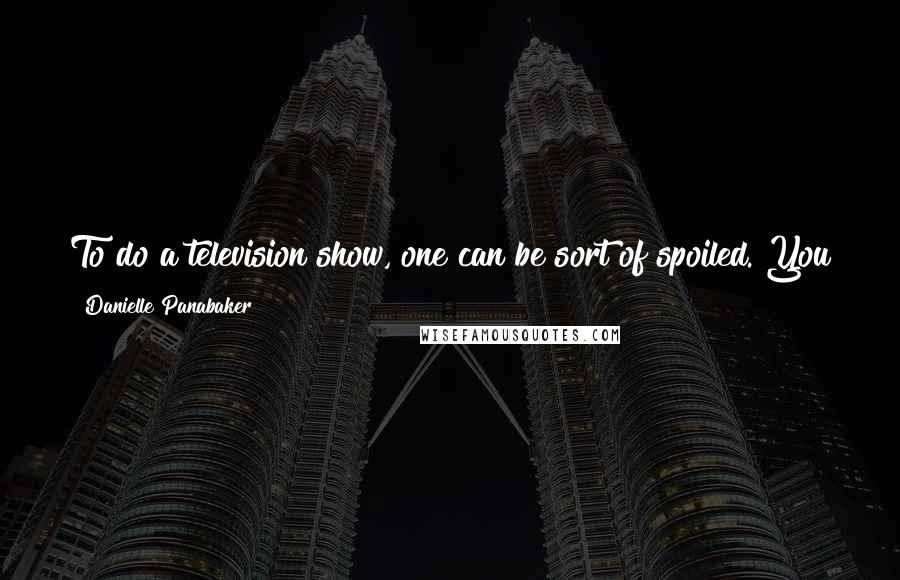 Danielle Panabaker Quotes: To do a television show, one can be sort of spoiled. You get to have your own trailer, your own space - that sort of thing.