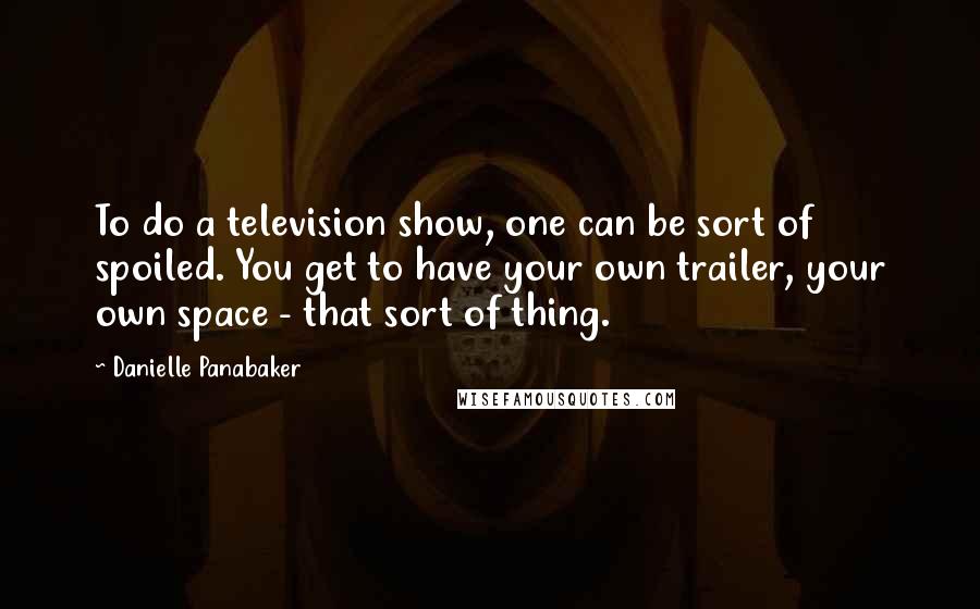 Danielle Panabaker Quotes: To do a television show, one can be sort of spoiled. You get to have your own trailer, your own space - that sort of thing.