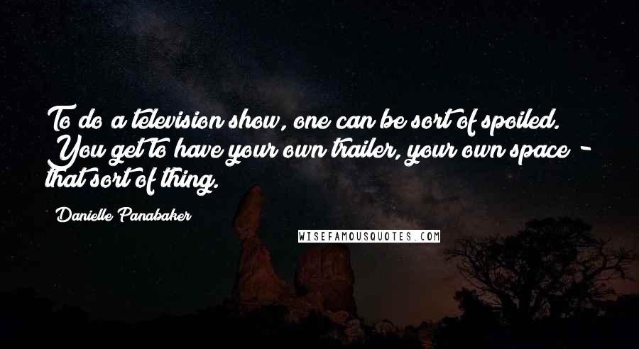Danielle Panabaker Quotes: To do a television show, one can be sort of spoiled. You get to have your own trailer, your own space - that sort of thing.