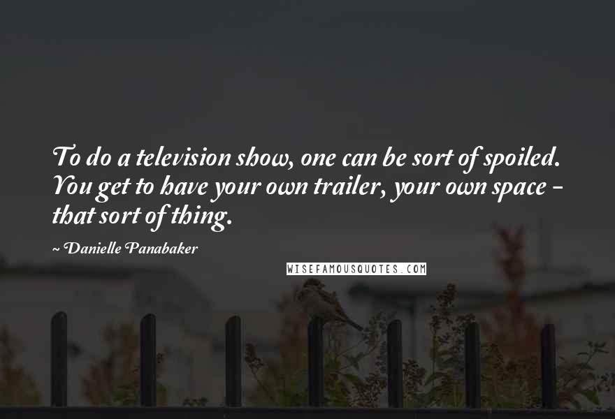 Danielle Panabaker Quotes: To do a television show, one can be sort of spoiled. You get to have your own trailer, your own space - that sort of thing.