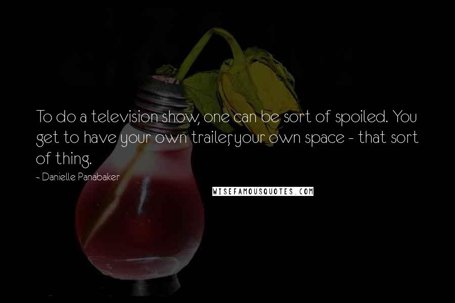 Danielle Panabaker Quotes: To do a television show, one can be sort of spoiled. You get to have your own trailer, your own space - that sort of thing.