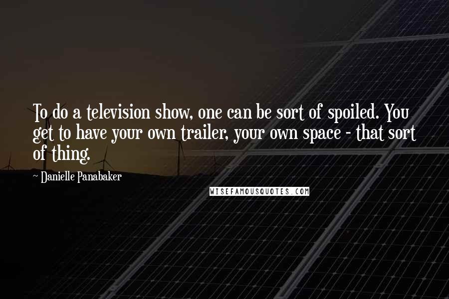 Danielle Panabaker Quotes: To do a television show, one can be sort of spoiled. You get to have your own trailer, your own space - that sort of thing.