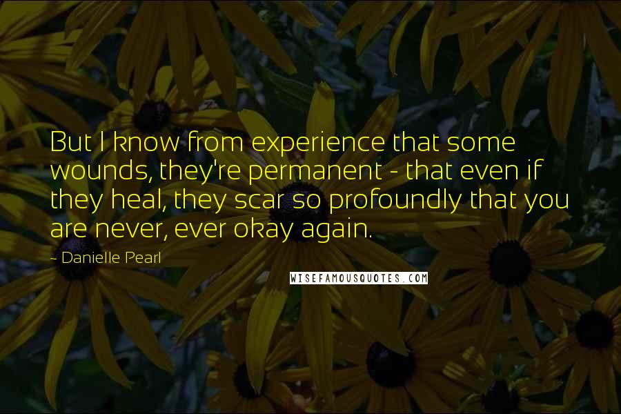 Danielle Pearl Quotes: But I know from experience that some wounds, they're permanent - that even if they heal, they scar so profoundly that you are never, ever okay again.