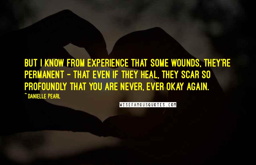 Danielle Pearl Quotes: But I know from experience that some wounds, they're permanent - that even if they heal, they scar so profoundly that you are never, ever okay again.