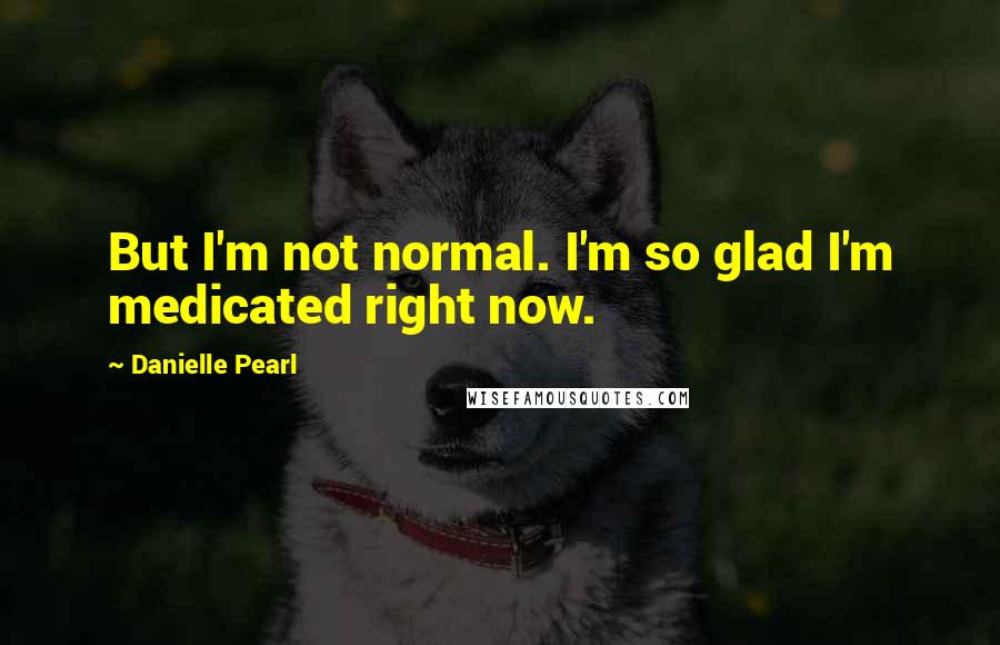 Danielle Pearl Quotes: But I'm not normal. I'm so glad I'm medicated right now.