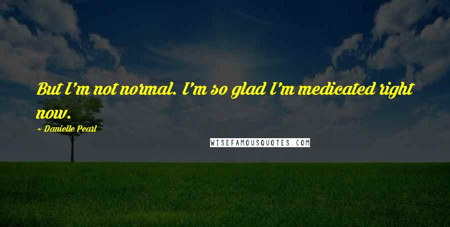 Danielle Pearl Quotes: But I'm not normal. I'm so glad I'm medicated right now.