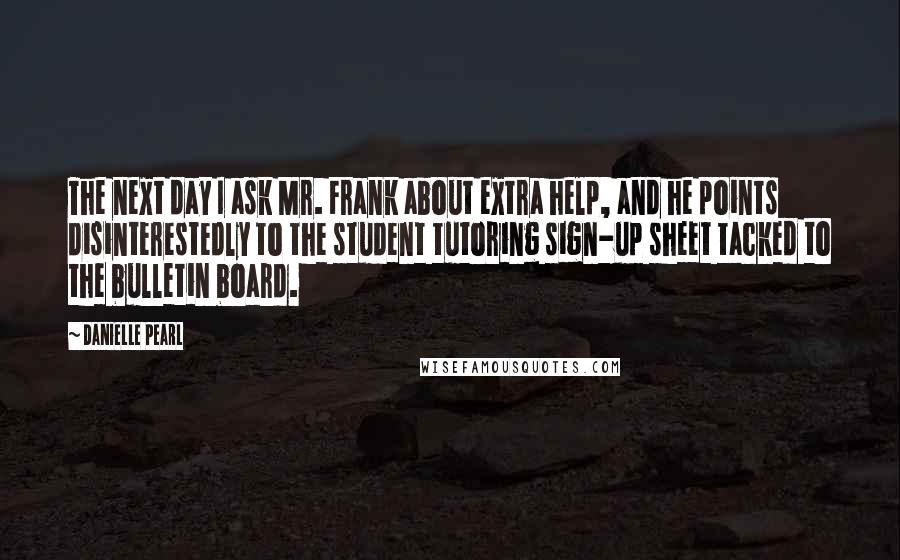 Danielle Pearl Quotes: The next day I ask Mr. Frank about extra help, and he points disinterestedly to the student tutoring sign-up sheet tacked to the bulletin board.