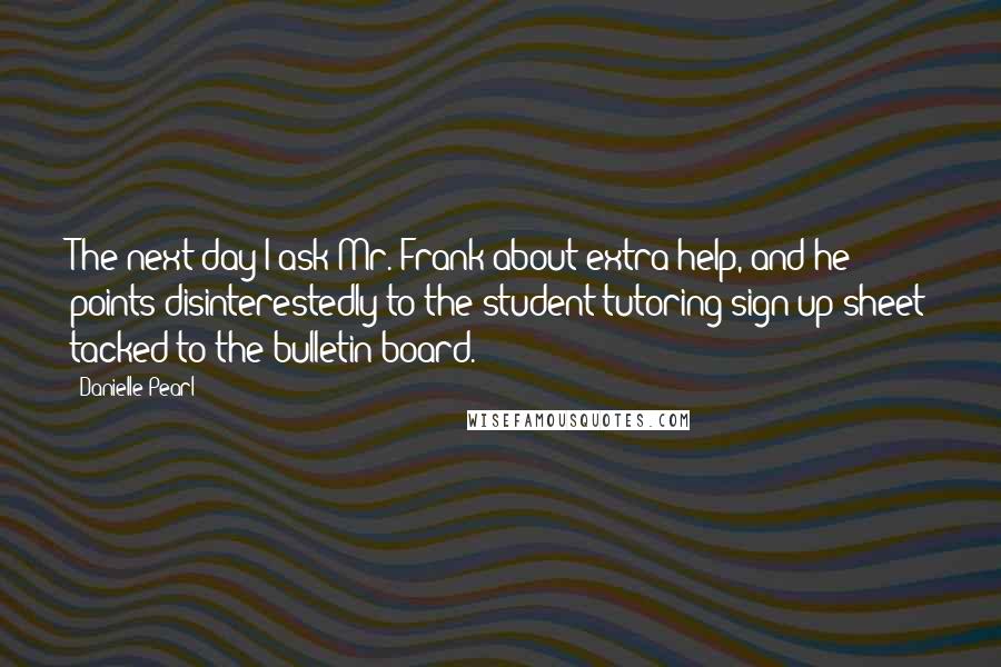 Danielle Pearl Quotes: The next day I ask Mr. Frank about extra help, and he points disinterestedly to the student tutoring sign-up sheet tacked to the bulletin board.