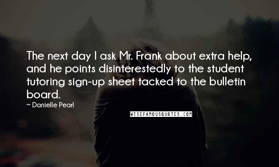 Danielle Pearl Quotes: The next day I ask Mr. Frank about extra help, and he points disinterestedly to the student tutoring sign-up sheet tacked to the bulletin board.