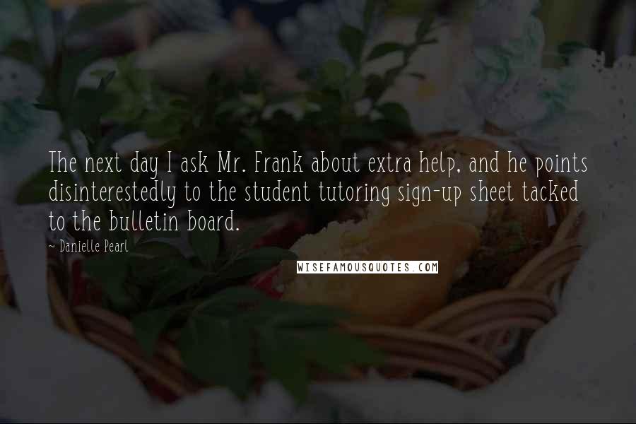 Danielle Pearl Quotes: The next day I ask Mr. Frank about extra help, and he points disinterestedly to the student tutoring sign-up sheet tacked to the bulletin board.