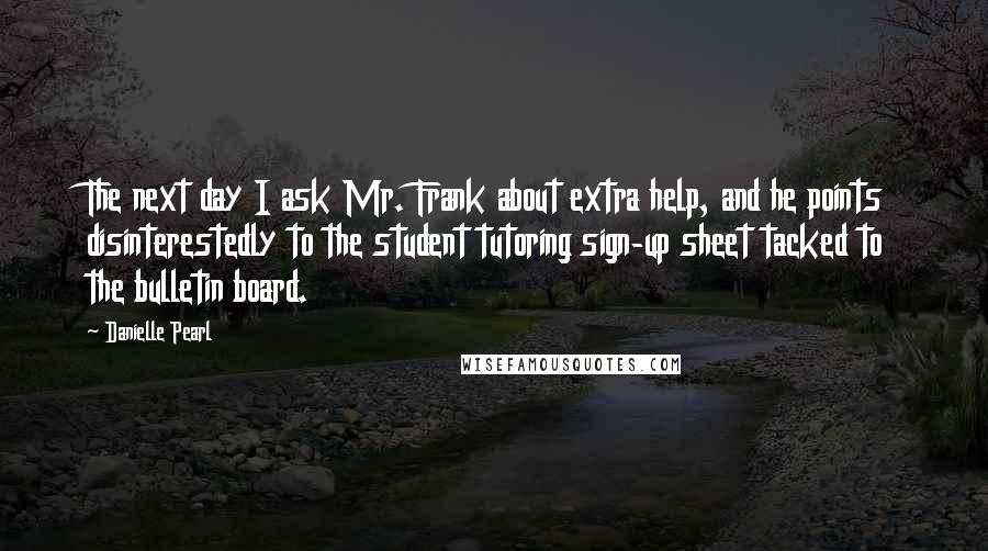 Danielle Pearl Quotes: The next day I ask Mr. Frank about extra help, and he points disinterestedly to the student tutoring sign-up sheet tacked to the bulletin board.