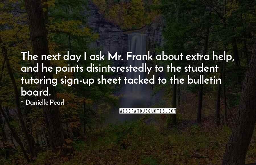 Danielle Pearl Quotes: The next day I ask Mr. Frank about extra help, and he points disinterestedly to the student tutoring sign-up sheet tacked to the bulletin board.