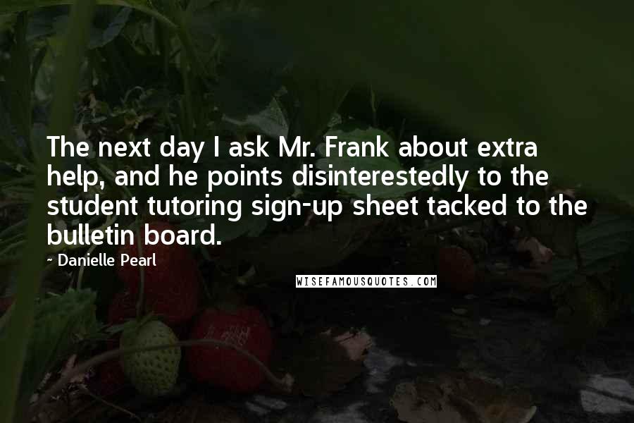 Danielle Pearl Quotes: The next day I ask Mr. Frank about extra help, and he points disinterestedly to the student tutoring sign-up sheet tacked to the bulletin board.