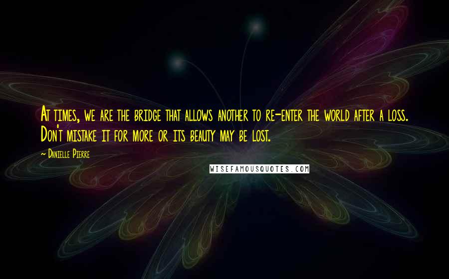 Danielle Pierre Quotes: At times, we are the bridge that allows another to re-enter the world after a loss. Don't mistake it for more or its beauty may be lost.