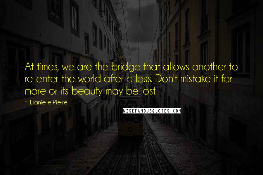 Danielle Pierre Quotes: At times, we are the bridge that allows another to re-enter the world after a loss. Don't mistake it for more or its beauty may be lost.