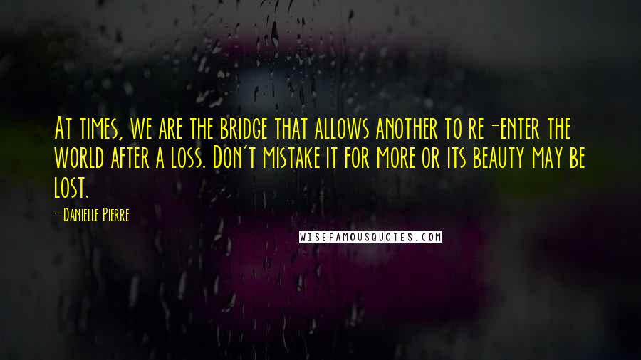 Danielle Pierre Quotes: At times, we are the bridge that allows another to re-enter the world after a loss. Don't mistake it for more or its beauty may be lost.