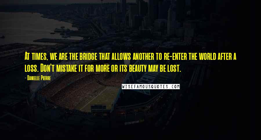 Danielle Pierre Quotes: At times, we are the bridge that allows another to re-enter the world after a loss. Don't mistake it for more or its beauty may be lost.