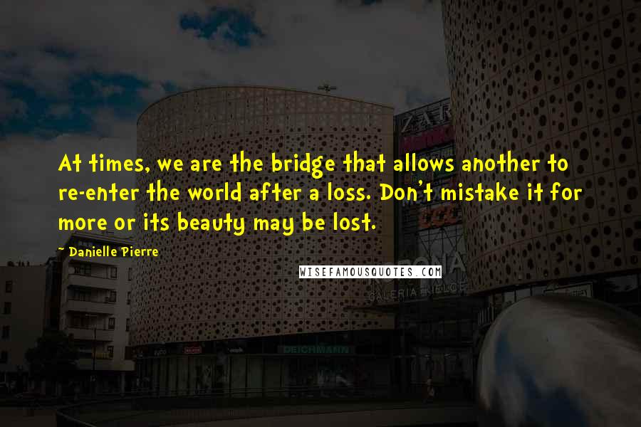Danielle Pierre Quotes: At times, we are the bridge that allows another to re-enter the world after a loss. Don't mistake it for more or its beauty may be lost.