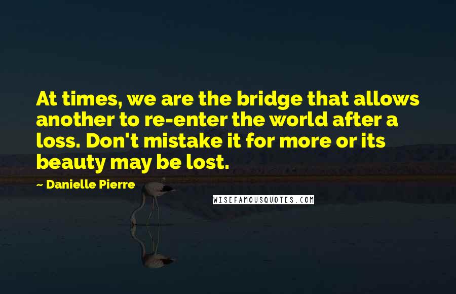 Danielle Pierre Quotes: At times, we are the bridge that allows another to re-enter the world after a loss. Don't mistake it for more or its beauty may be lost.