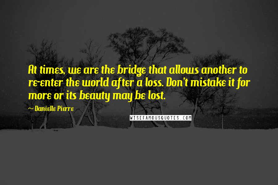 Danielle Pierre Quotes: At times, we are the bridge that allows another to re-enter the world after a loss. Don't mistake it for more or its beauty may be lost.