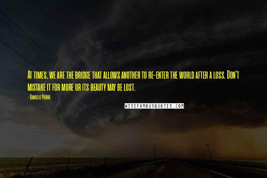 Danielle Pierre Quotes: At times, we are the bridge that allows another to re-enter the world after a loss. Don't mistake it for more or its beauty may be lost.