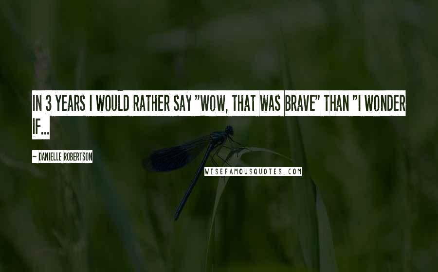 Danielle Robertson Quotes: In 3 years I would rather say "Wow, that was brave" than "I wonder if...