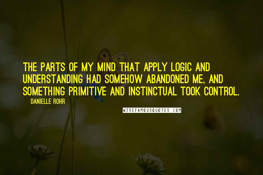Danielle Rohr Quotes: The parts of my mind that apply logic and understanding had somehow abandoned me, and something primitive and instinctual took control.