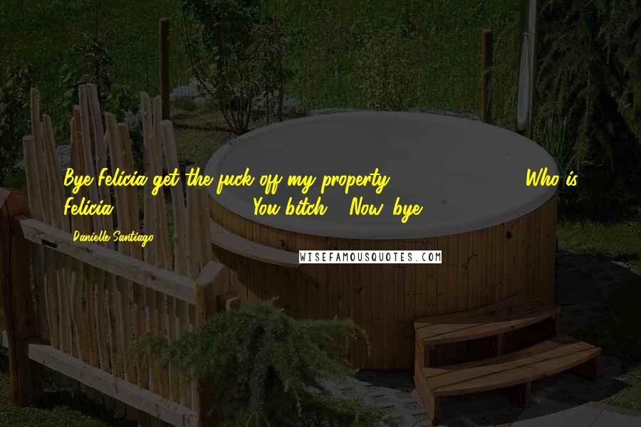 Danielle Santiago Quotes: Bye Felicia get the fuck off my property."               "Who is Felicia?"               "You bitch!  Now, bye.