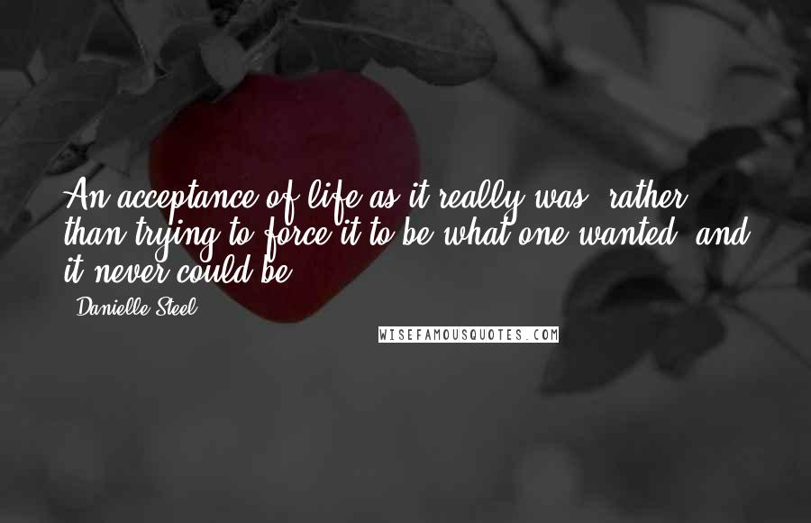 Danielle Steel Quotes: An acceptance of life as it really was, rather than trying to force it to be what one wanted, and it never could be.