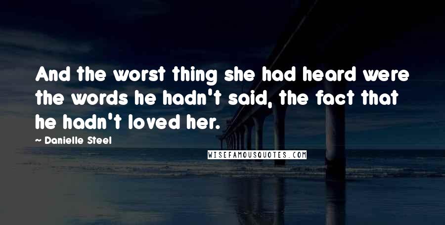 Danielle Steel Quotes: And the worst thing she had heard were the words he hadn't said, the fact that he hadn't loved her.