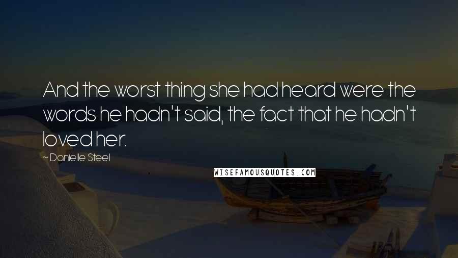 Danielle Steel Quotes: And the worst thing she had heard were the words he hadn't said, the fact that he hadn't loved her.