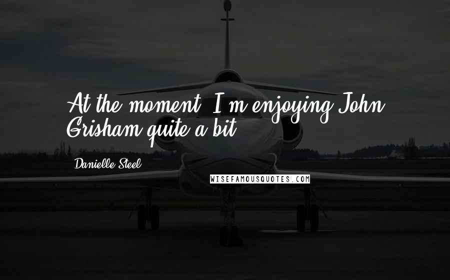 Danielle Steel Quotes: At the moment, I'm enjoying John Grisham quite a bit.