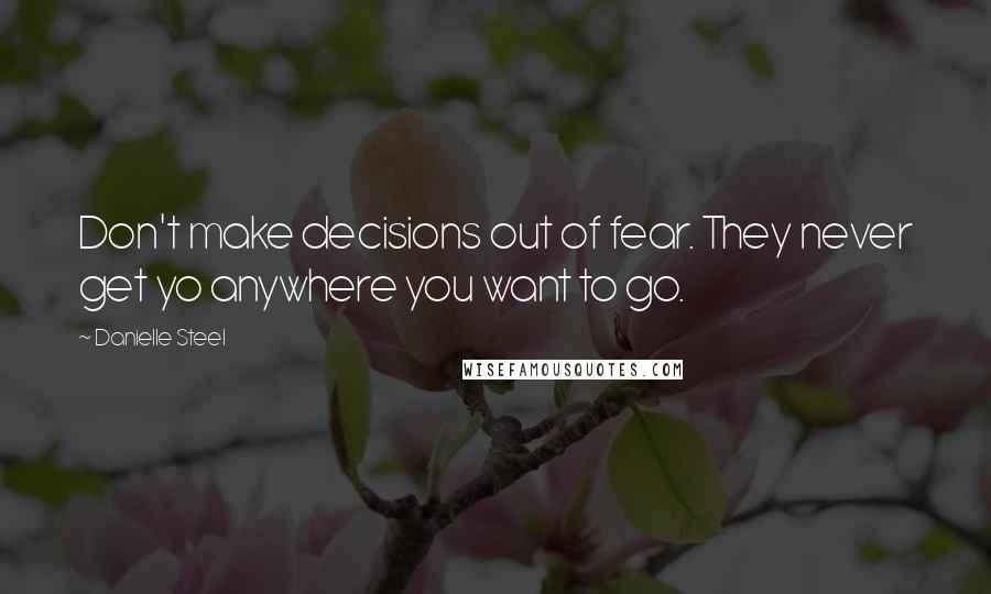 Danielle Steel Quotes: Don't make decisions out of fear. They never get yo anywhere you want to go.