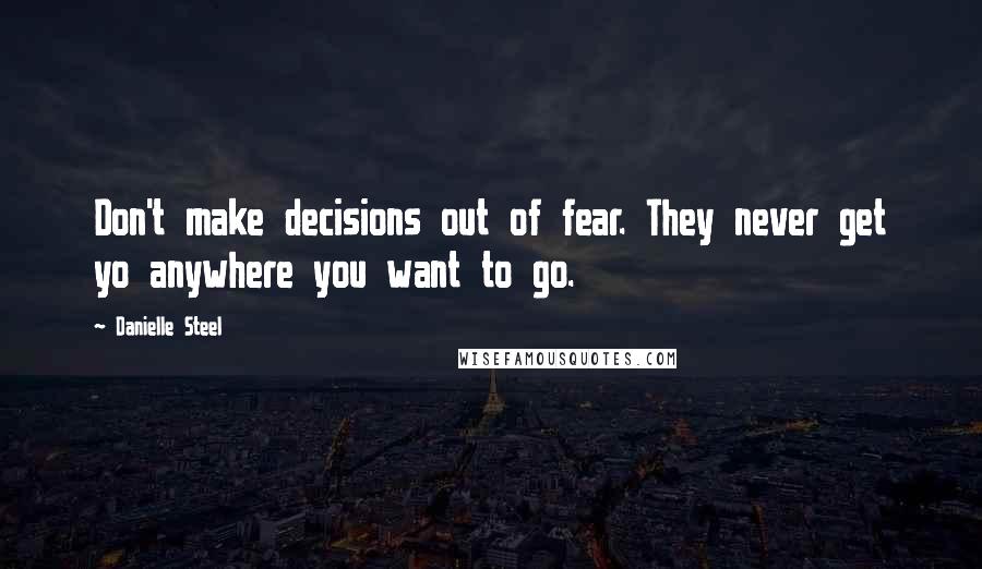 Danielle Steel Quotes: Don't make decisions out of fear. They never get yo anywhere you want to go.