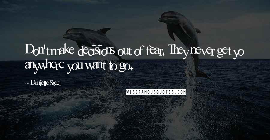 Danielle Steel Quotes: Don't make decisions out of fear. They never get yo anywhere you want to go.