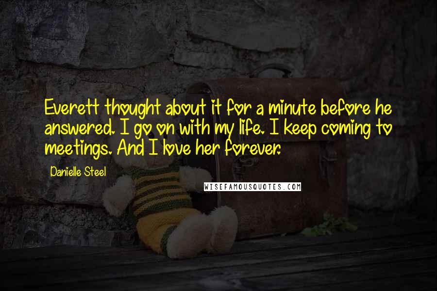 Danielle Steel Quotes: Everett thought about it for a minute before he answered. I go on with my life. I keep coming to meetings. And I love her forever.