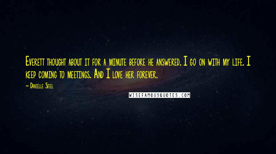 Danielle Steel Quotes: Everett thought about it for a minute before he answered. I go on with my life. I keep coming to meetings. And I love her forever.