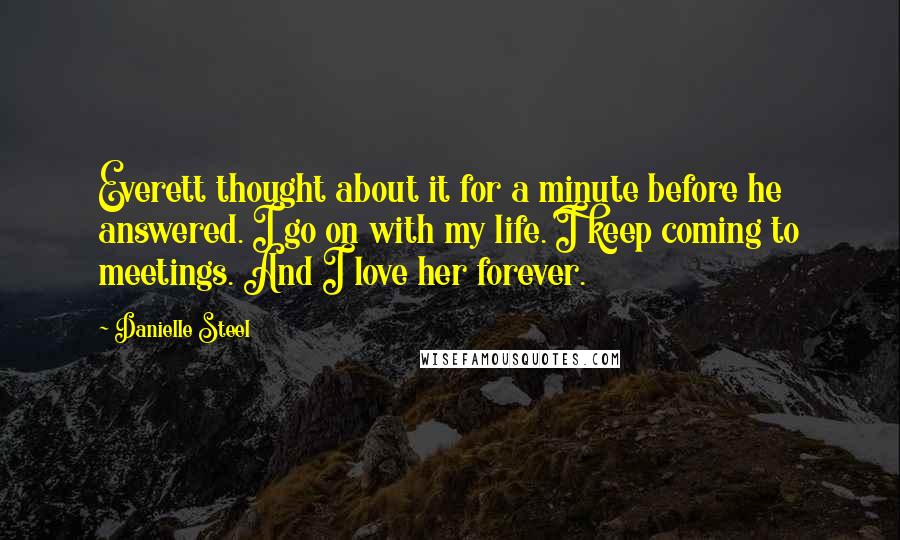 Danielle Steel Quotes: Everett thought about it for a minute before he answered. I go on with my life. I keep coming to meetings. And I love her forever.