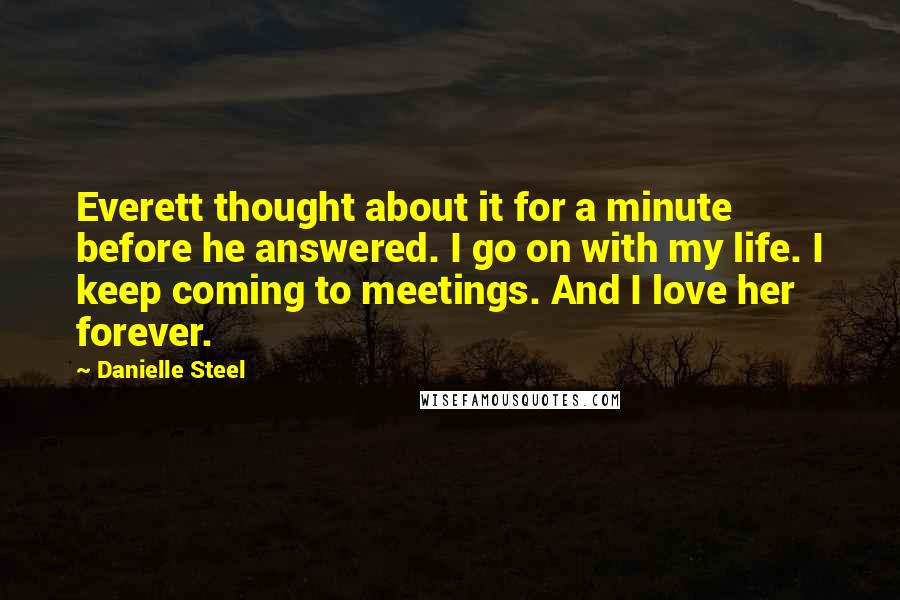 Danielle Steel Quotes: Everett thought about it for a minute before he answered. I go on with my life. I keep coming to meetings. And I love her forever.