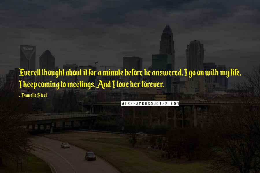 Danielle Steel Quotes: Everett thought about it for a minute before he answered. I go on with my life. I keep coming to meetings. And I love her forever.