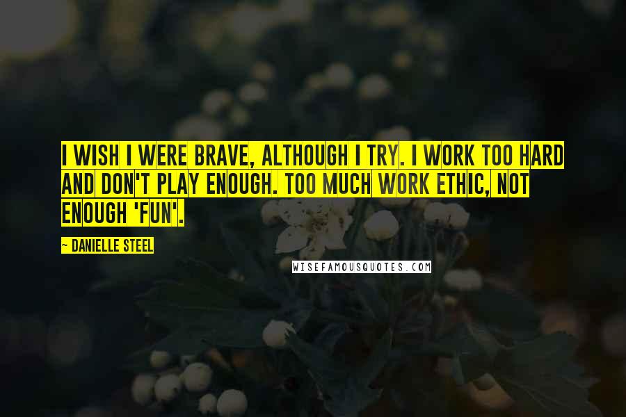 Danielle Steel Quotes: I wish I were brave, although I try. I work too hard and don't play enough. Too much work ethic, not enough 'fun'.