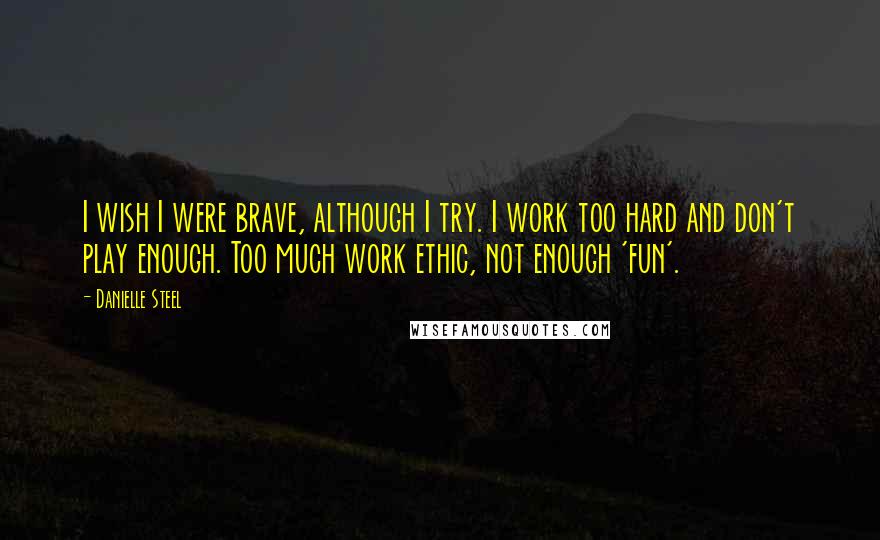 Danielle Steel Quotes: I wish I were brave, although I try. I work too hard and don't play enough. Too much work ethic, not enough 'fun'.