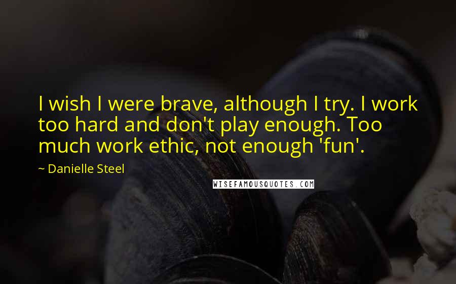 Danielle Steel Quotes: I wish I were brave, although I try. I work too hard and don't play enough. Too much work ethic, not enough 'fun'.