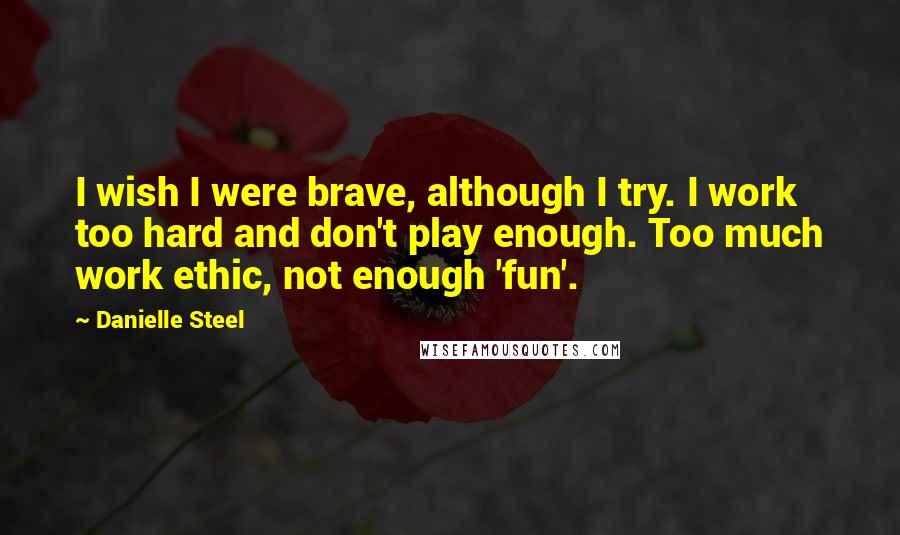 Danielle Steel Quotes: I wish I were brave, although I try. I work too hard and don't play enough. Too much work ethic, not enough 'fun'.