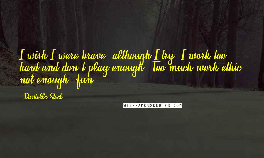 Danielle Steel Quotes: I wish I were brave, although I try. I work too hard and don't play enough. Too much work ethic, not enough 'fun'.