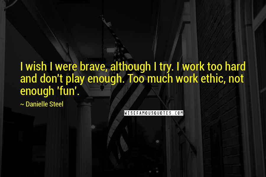 Danielle Steel Quotes: I wish I were brave, although I try. I work too hard and don't play enough. Too much work ethic, not enough 'fun'.