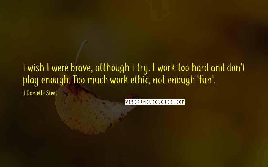 Danielle Steel Quotes: I wish I were brave, although I try. I work too hard and don't play enough. Too much work ethic, not enough 'fun'.