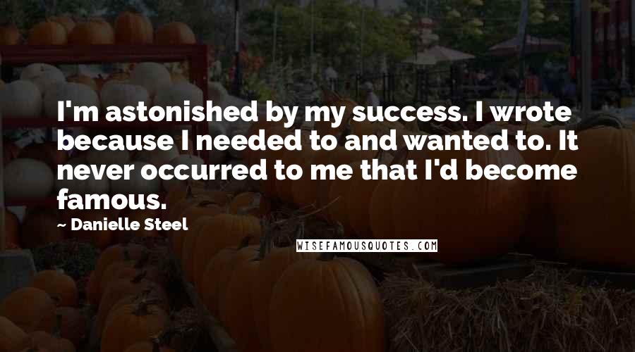 Danielle Steel Quotes: I'm astonished by my success. I wrote because I needed to and wanted to. It never occurred to me that I'd become famous.