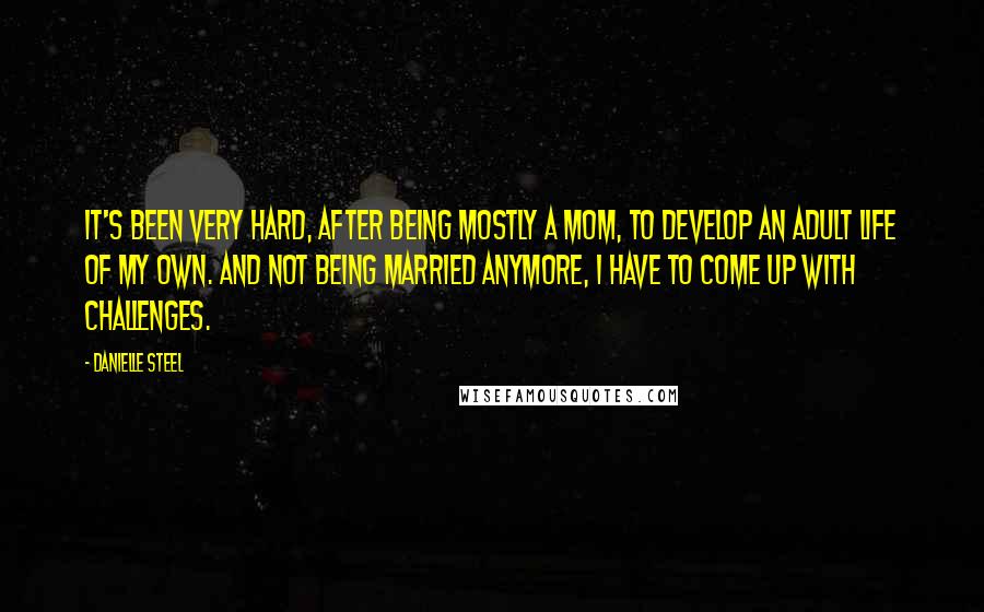 Danielle Steel Quotes: It's been very hard, after being mostly a mom, to develop an adult life of my own. And not being married anymore, I have to come up with challenges.